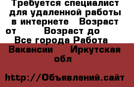 Требуется специалист для удаленной работы в интернете › Возраст от ­ 18 › Возраст до ­ 56 - Все города Работа » Вакансии   . Иркутская обл.